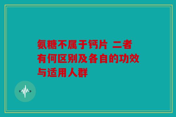 氨糖不属于钙片 二者有何区别及各自的功效与适用人群
