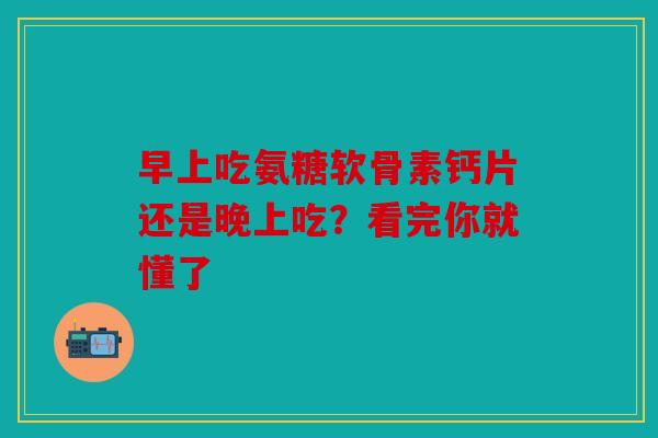 早上吃氨糖软骨素钙片还是晚上吃？看完你就懂了