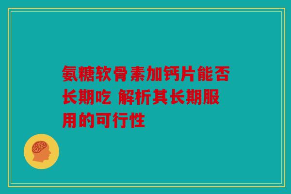 氨糖软骨素加钙片能否长期吃 解析其长期服用的可行性 氨糖软骨素加钙片能否长期吃 解析其长期服用的可行性