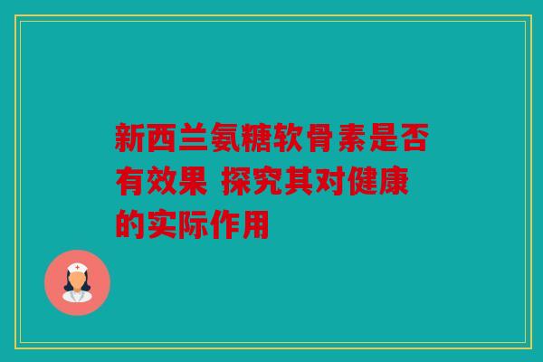 新西兰氨糖软骨素是否有效果 探究其对健康的实际作用 新西兰氨糖软骨素是否有效果 探究其对健康的实际作用