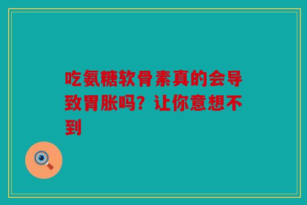 吃氨糖软骨素真的会导致胃胀吗？让你意想不到