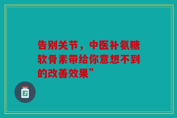 告别关节,中医补氨糖软骨素带给你意想不到的改善效果” 告别关节,中医补氨糖软骨素带给你意想不到的改善效果”