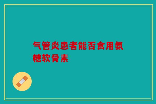 气管炎患者能否食用氨糖软骨素 气管炎患者能否食用氨糖软骨素