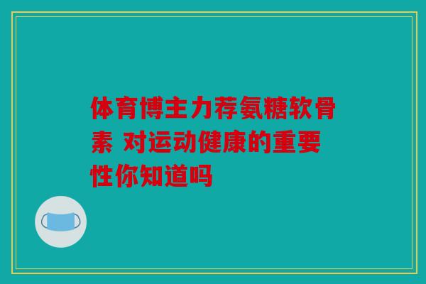 体育博主力荐氨糖软骨素 对运动健康的重要性你知道吗