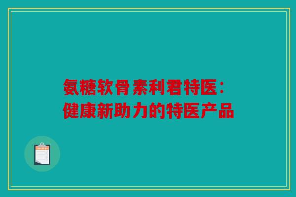 氨糖软骨素利君特医:健康新助力的特医产品 氨糖软骨素利君特医:健康新助力的特医产品
