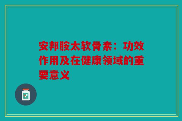 安邦胺太软骨素:功效作用及在健康领域的重要意义 安邦胺太软骨素:功效作用及在健康领域的重要意义