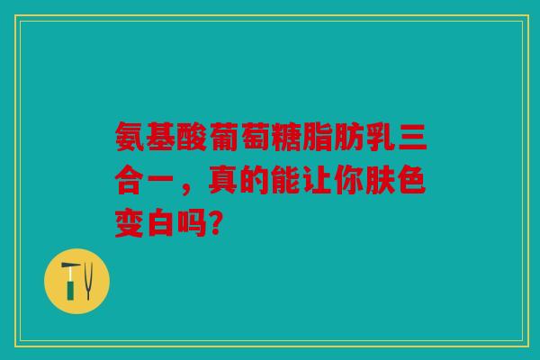氨基酸葡萄糖脂肪乳三合一,真的能让你肤色变白吗? 氨基酸葡萄糖脂肪乳三合一,真的能让你肤色变白吗?