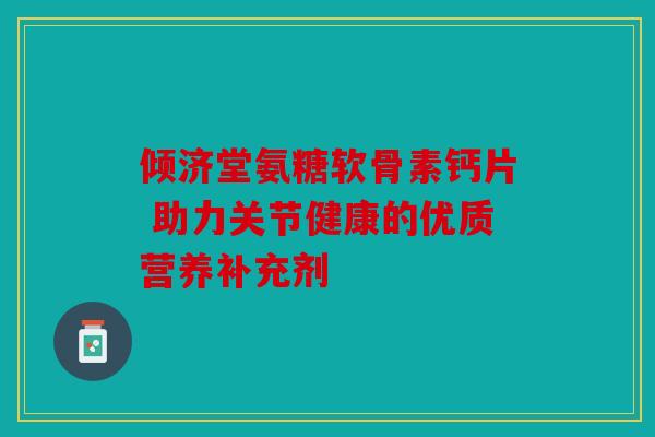 倾济堂氨糖软骨素钙片 助力关节健康的优质营养补充剂 倾济堂氨糖软骨素钙片 助力关节健康的优质营养补充剂