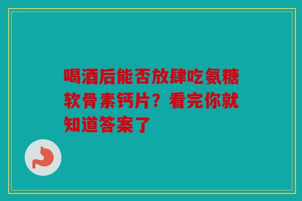 喝酒后能否放肆吃氨糖软骨素钙片？看完你就知道答案了