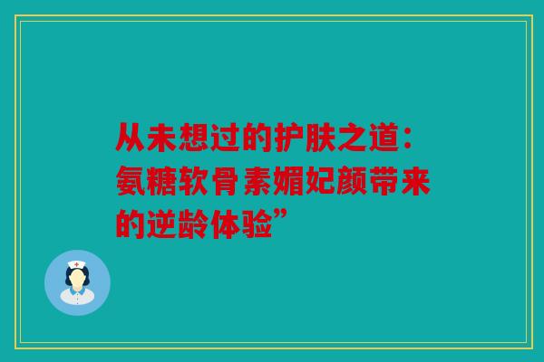 从未想过的护肤之道：氨糖软骨素媚妃颜带来的逆龄体验”
