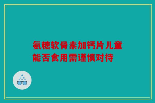 氨糖软骨素加钙片儿童能否食用需谨慎对待 氨糖软骨素加钙片儿童能否食用需谨慎对待