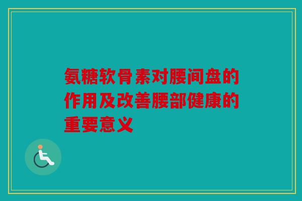 氨糖软骨素对腰间盘的作用及改善腰部健康的重要意义 氨糖软骨素对腰间盘的作用及改善腰部健康的重要意义
