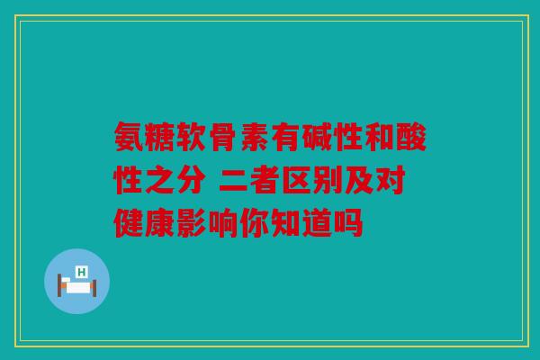 氨糖软骨素有碱性和酸性之分 二者区别及对健康影响你知道吗