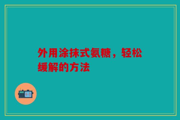 外用涂抹式氨糖，轻松缓解的方法