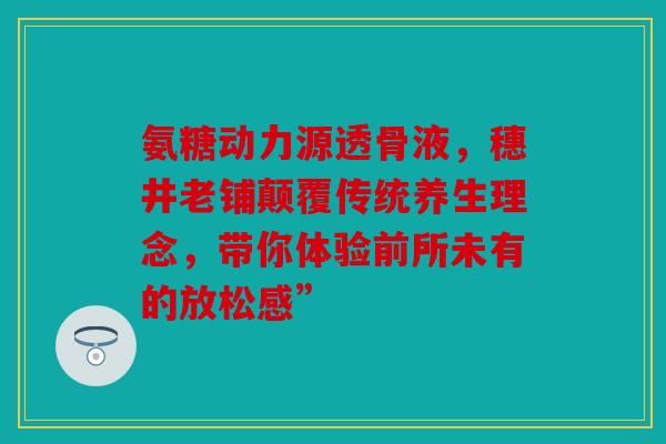 氨糖动力源透骨液，穗井老铺颠覆传统养生理念，带你体验前所未有的放松感”