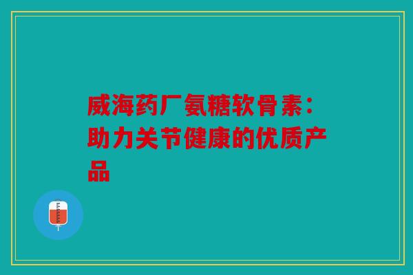 威海药厂氨糖软骨素：助力关节健康的优质产品