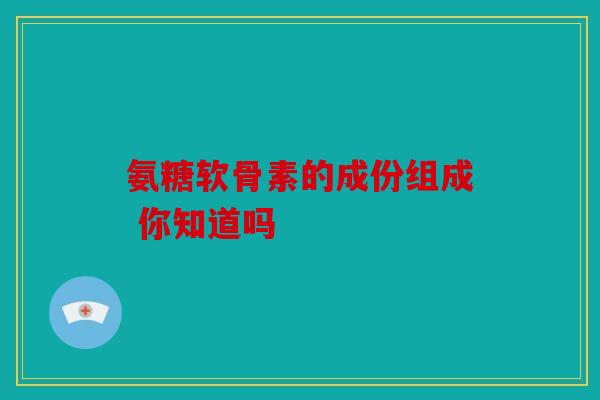 氨糖软骨素的成份组成 你知道吗