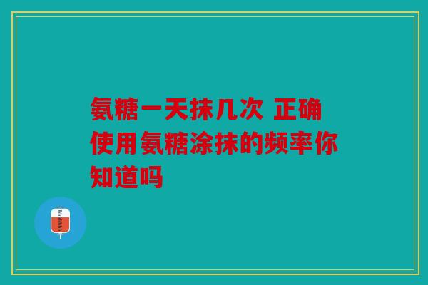 氨糖一天抹几次 正确使用氨糖涂抹的频率你知道吗 氨糖一天抹几次 正确使用氨糖涂抹的频率你知道吗