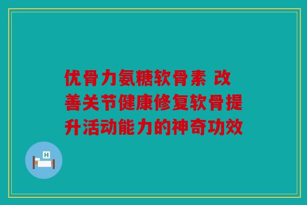 优骨力氨糖软骨素 改善关节健康修复软骨提升活动能力的神奇功效