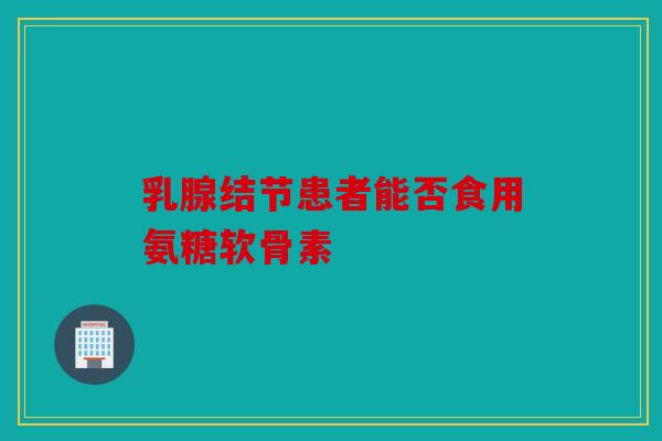乳腺结节患者能否食用氨糖软骨素 乳腺结节患者能否食用氨糖软骨素