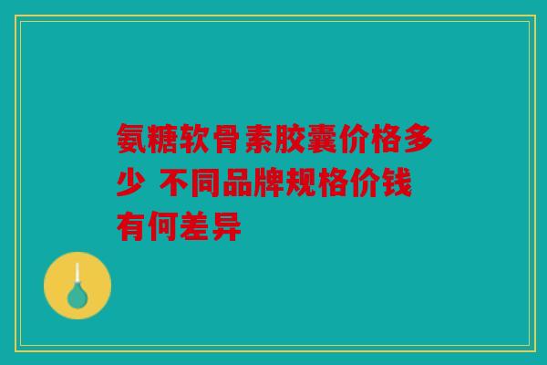 氨糖软骨素胶囊价格多少 不同品牌规格价钱有何差异 氨糖软骨素胶囊价格多少 不同品牌规格价钱有何差异