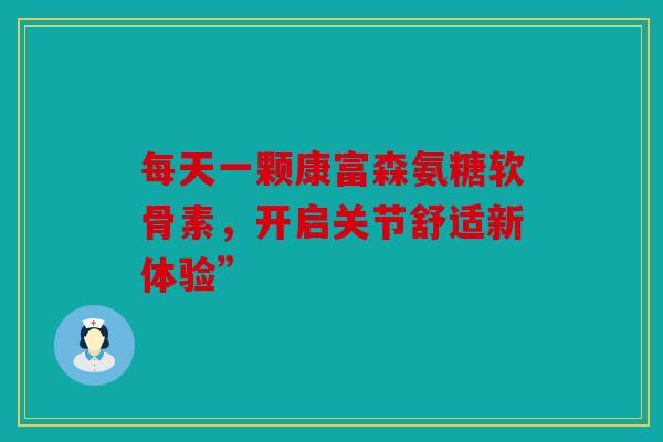 每天一颗康富森氨糖软骨素，开启关节舒适新体验”