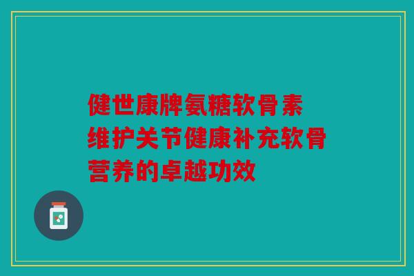 健世康牌氨糖软骨素 维护关节健康补充软骨营养的卓越功效
