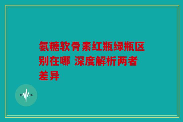 氨糖软骨素红瓶绿瓶区别在哪 深度解析两者差异 氨糖软骨素红瓶绿瓶区别在哪 深度解析两者差异