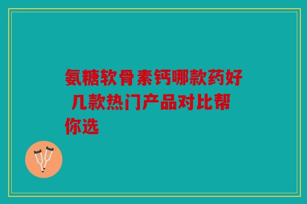 氨糖软骨素钙哪款药好 几款热门产品对比帮你选 氨糖软骨素钙哪款药好 几款热门产品对比帮你选