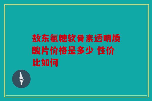 敖东氨糖软骨素透明质酸片价格是多少 性价比如何