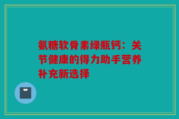 氨糖软骨素绿瓶钙：关节健康的得力助手营养补充新选择