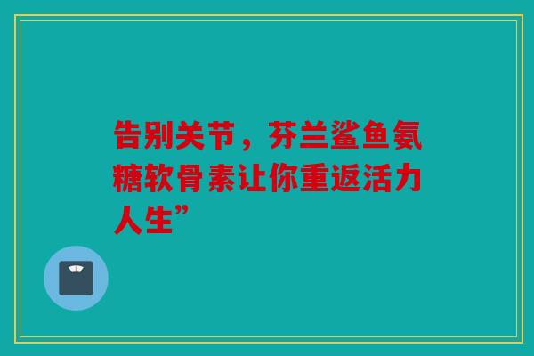 告别关节，芬兰鲨鱼氨糖软骨素让你重返活力人生”