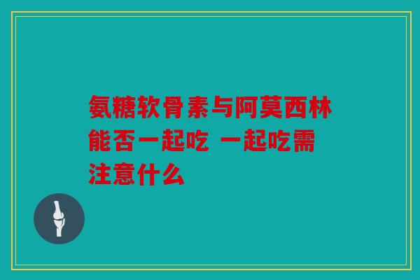 氨糖软骨素与阿莫西林能否一起吃 一起吃需注意什么