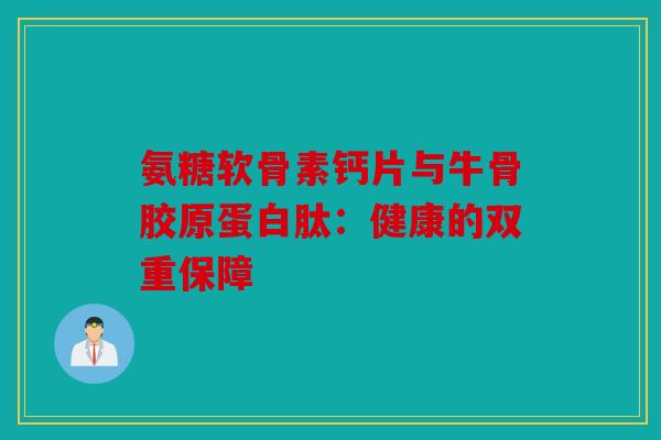 氨糖软骨素钙片与牛骨胶原蛋白肽：健康的双重保障
