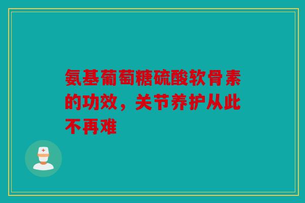 氨基葡萄糖硫酸软骨素的功效,关节养护从此不再难 氨基葡萄糖硫酸软骨素的功效,关节养护从此不再难