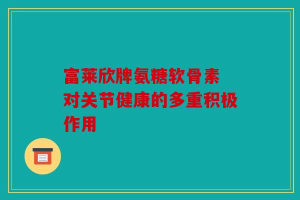 富莱欣牌氨糖软骨素 对关节健康的多重积极作用