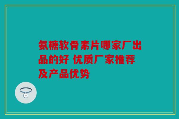 氨糖软骨素片哪家厂出品的好 优质厂家推荐及产品优势