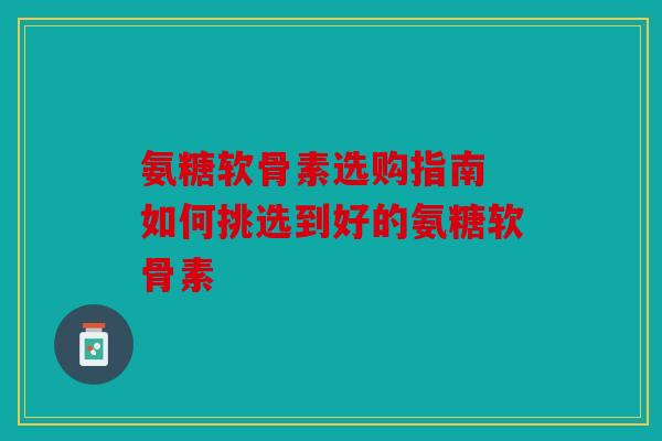 氨糖软骨素选购指南 如何挑选到好的氨糖软骨素 氨糖软骨素选购指南 如何挑选到好的氨糖软骨素