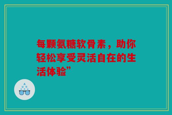 每颗氨糖软骨素,助你轻松享受灵活自在的生活体验” 每颗氨糖软骨素,助你轻松享受灵活自在的生活体验”