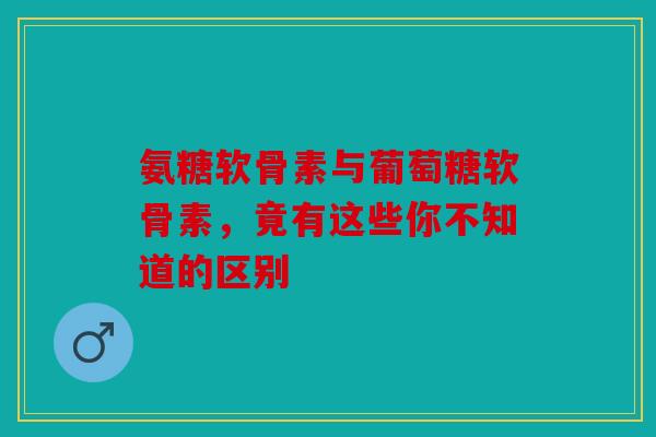 氨糖软骨素与葡萄糖软骨素，竟有这些你不知道的区别