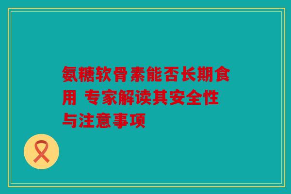 氨糖软骨素能否长期食用 专家解读其安全性与注意事项 氨糖软骨素能否长期食用 专家解读其安全性与注意事项