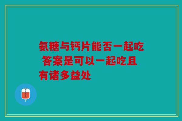 氨糖与钙片能否一起吃 答案是可以一起吃且有诸多益处 氨糖与钙片能否一起吃 答案是可以一起吃且有诸多益处