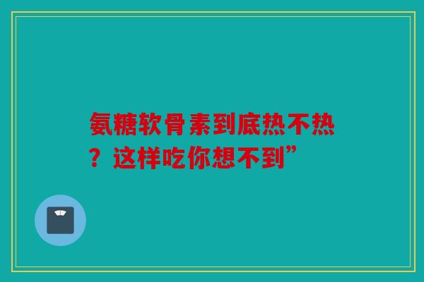 氨糖软骨素到底热不热?这样吃你想不到” 氨糖软骨素到底热不热?这样吃你想不到”
