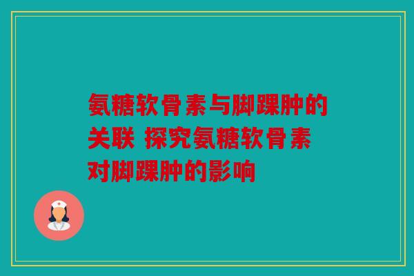 氨糖软骨素与脚踝肿的关联 探究氨糖软骨素对脚踝肿的影响 氨糖软骨素与脚踝肿的关联 探究氨糖软骨素对脚踝肿的影响