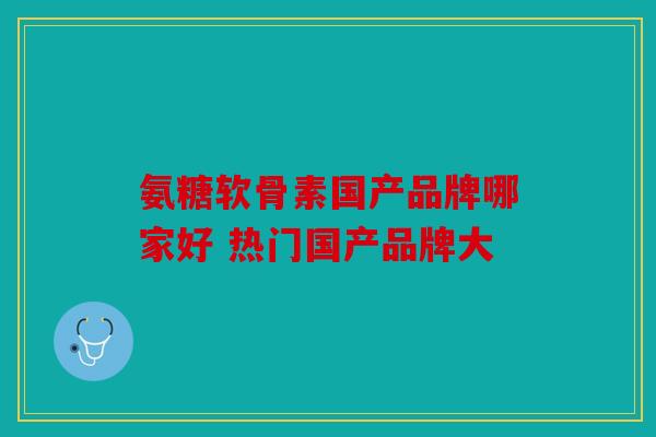 氨糖软骨素国产品牌哪家好 热门国产品牌大 氨糖软骨素国产品牌哪家好 热门国产品牌大