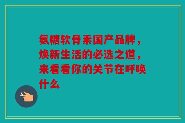 氨糖软骨素国产品牌,焕新生活的必选之道,来看看你的关节在呼唤什么 氨糖软骨素国产品牌,焕新生活的必选之道,来看看你的关节在呼唤什么