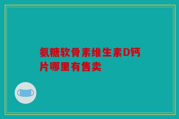 氨糖软骨素维生素D钙片哪里有售卖 氨糖软骨素维生素D钙片哪里有售卖