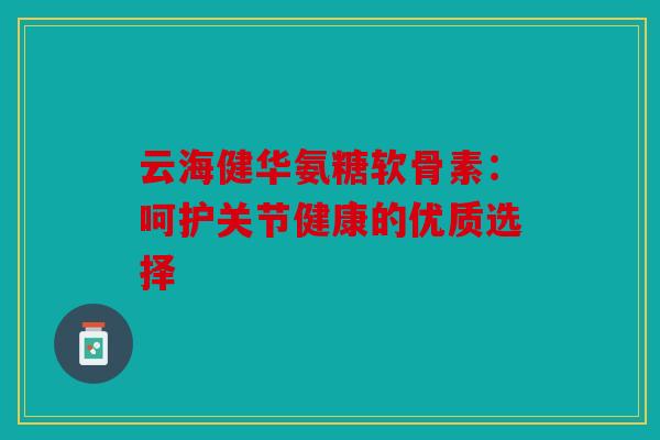 云海健华氨糖软骨素：呵护关节健康的优质选择