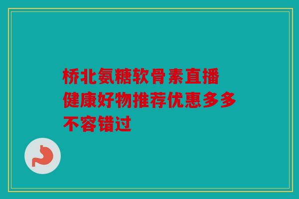 桥北氨糖软骨素直播 健康好物推荐优惠多多不容错过 桥北氨糖软骨素直播 健康好物推荐优惠多多不容错过