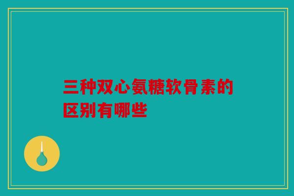 三种双心氨糖软骨素的区别有哪些 三种双心氨糖软骨素的区别有哪些